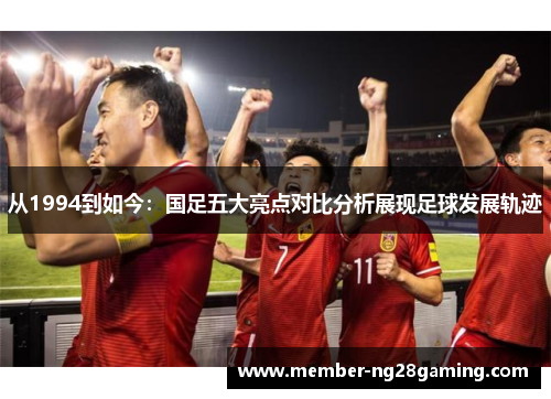 从1994到如今:国足五大亮点对比分析展现足球发展轨迹 从1994到如今:国足五大亮点对比分析展现足球发展轨迹