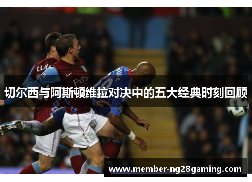 切尔西与阿斯顿维拉对决中的五大经典时刻回顾 切尔西与阿斯顿维拉对决中的五大经典时刻回顾