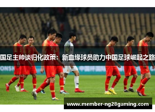 国足主帅谈归化政策:新血缘球员助力中国足球崛起之路 国足主帅谈归化政策:新血缘球员助力中国足球崛起之路
