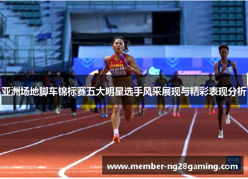 亚洲场地脚车锦标赛五大明星选手风采展现与精彩表现分析 亚洲场地脚车锦标赛五大明星选手风采展现与精彩表现分析