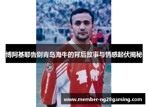 博阿基耶告别青岛海牛的背后故事与情感起伏揭秘 博阿基耶告别青岛海牛的背后故事与情感起伏揭秘