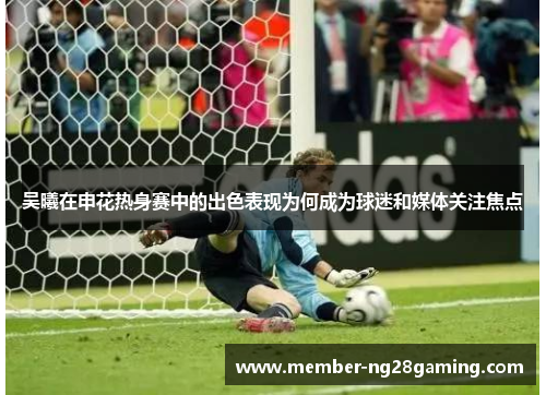 吴曦在申花热身赛中的出色表现为何成为球迷和媒体关注焦点 吴曦在申花热身赛中的出色表现为何成为球迷和媒体关注焦点