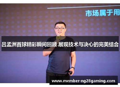 吕孟洲首球精彩瞬间回顾 展现技术与决心的完美结合 吕孟洲首球精彩瞬间回顾 展现技术与决心的完美结合