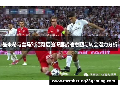 基米希与皇马对话背后的深层战略意图与转会潜力分析 基米希与皇马对话背后的深层战略意图与转会潜力分析