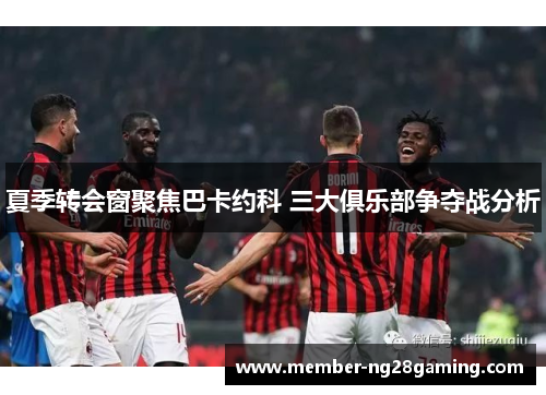 夏季转会窗聚焦巴卡约科 三大俱乐部争夺战分析