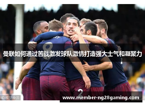 曼联如何通过苦战激发球队激情打造强大士气和凝聚力