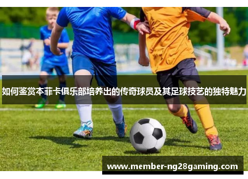 如何鉴赏本菲卡俱乐部培养出的传奇球员及其足球技艺的独特魅力 如何鉴赏本菲卡俱乐部培养出的传奇球员及其足球技艺的独特魅力