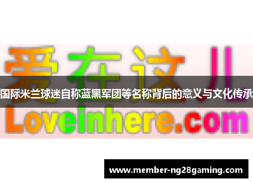 国际米兰球迷自称蓝黑军团等名称背后的意义与文化传承 国际米兰球迷自称蓝黑军团等名称背后的意义与文化传承