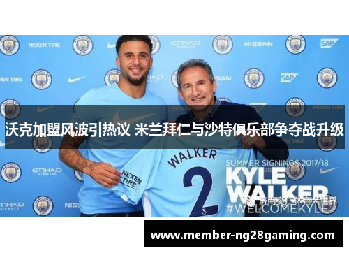 沃克加盟风波引热议 米兰拜仁与沙特俱乐部争夺战升级 沃克加盟风波引热议 米兰拜仁与沙特俱乐部争夺战升级
