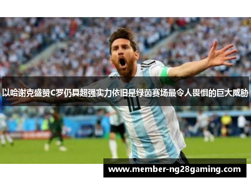 以哈谢克盛赞C罗仍具超强实力依旧是绿茵赛场最令人畏惧的巨大威胁