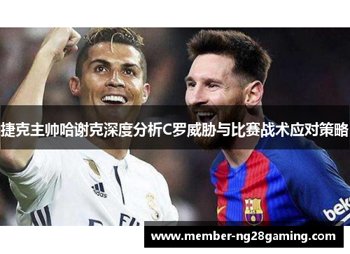 捷克主帅哈谢克深度分析C罗威胁与比赛战术应对策略 捷克主帅哈谢克深度分析C罗威胁与比赛战术应对策略