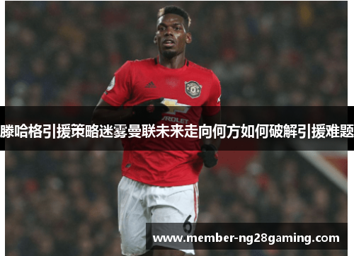 滕哈格引援策略迷雾曼联未来走向何方如何破解引援难题 滕哈格引援策略迷雾曼联未来走向何方如何破解引援难题