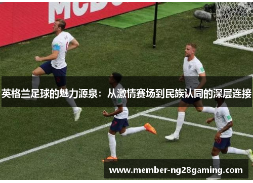 英格兰足球的魅力源泉:从激情赛场到民族认同的深层连接 英格兰足球的魅力源泉:从激情赛场到民族认同的深层连接