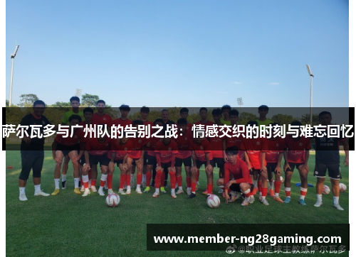 萨尔瓦多与广州队的告别之战:情感交织的时刻与难忘回忆 萨尔瓦多与广州队的告别之战:情感交织的时刻与难忘回忆