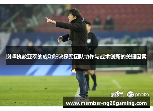 谢晖执教亚泰的成功秘诀探索团队协作与战术创新的关键因素 谢晖执教亚泰的成功秘诀探索团队协作与战术创新的关键因素