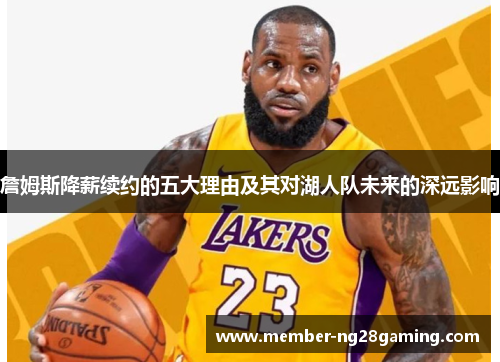 詹姆斯降薪续约的五大理由及其对湖人队未来的深远影响 詹姆斯降薪续约的五大理由及其对湖人队未来的深远影响