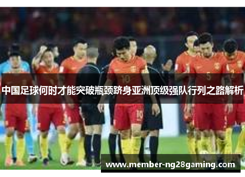 中国足球何时才能突破瓶颈跻身亚洲顶级强队行列之路解析 中国足球何时才能突破瓶颈跻身亚洲顶级强队行列之路解析