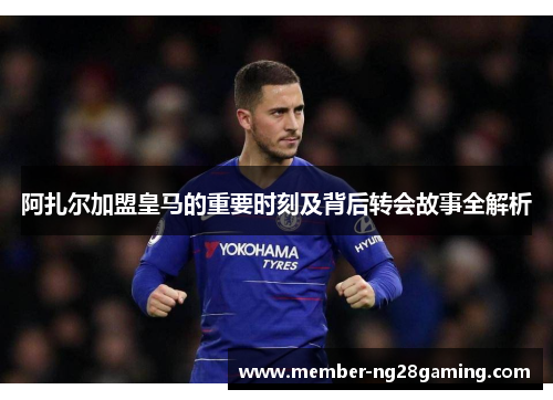 阿扎尔加盟皇马的重要时刻及背后转会故事全解析 阿扎尔加盟皇马的重要时刻及背后转会故事全解析
