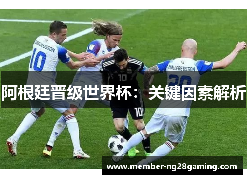 阿根廷晋级世界杯:关键因素解析 阿根廷晋级世界杯:关键因素解析