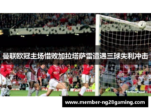 曼联欧冠主场惜败加拉塔萨雷遭遇三球失利冲击