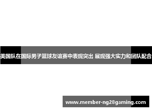 美国队在国际男子篮球友谊赛中表现突出 展现强大实力和团队配合